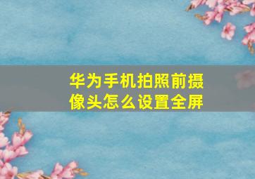 华为手机拍照前摄像头怎么设置全屏