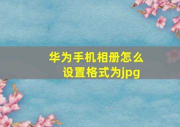 华为手机相册怎么设置格式为jpg