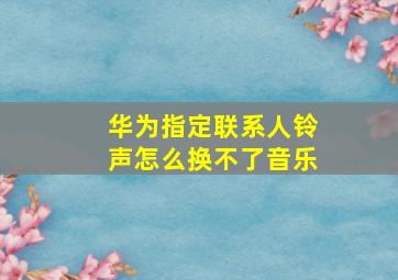 华为指定联系人铃声怎么换不了音乐