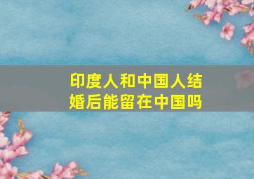 印度人和中国人结婚后能留在中国吗