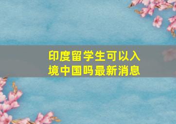 印度留学生可以入境中国吗最新消息