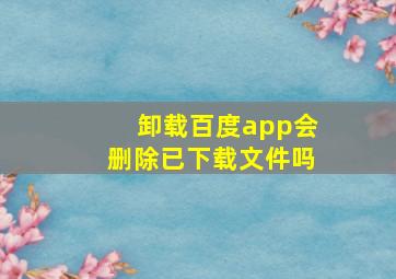 卸载百度app会删除已下载文件吗