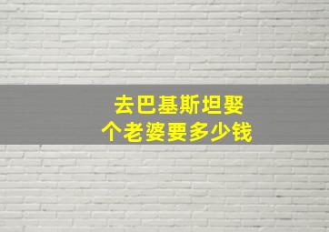 去巴基斯坦娶个老婆要多少钱