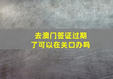 去澳门签证过期了可以在关口办吗