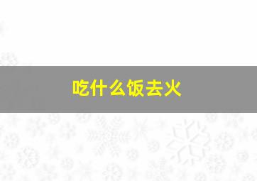 吃什么饭去火