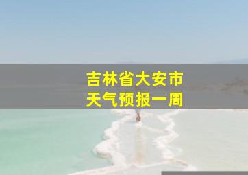 吉林省大安市天气预报一周