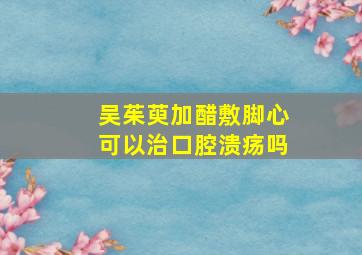 吴茱萸加醋敷脚心可以治口腔溃疡吗