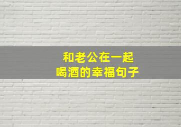 和老公在一起喝酒的幸福句子