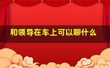 和领导在车上可以聊什么