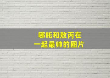 哪吒和敖丙在一起最帅的图片