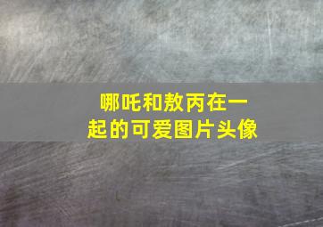 哪吒和敖丙在一起的可爱图片头像