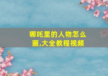 哪吒里的人物怎么画,大全教程视频