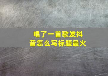 唱了一首歌发抖音怎么写标题最火