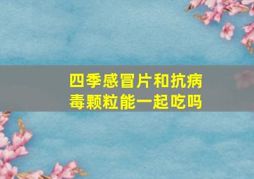 四季感冒片和抗病毒颗粒能一起吃吗