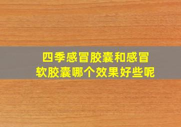 四季感冒胶囊和感冒软胶囊哪个效果好些呢