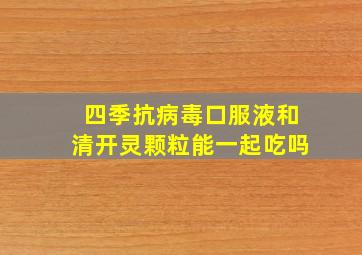 四季抗病毒口服液和清开灵颗粒能一起吃吗