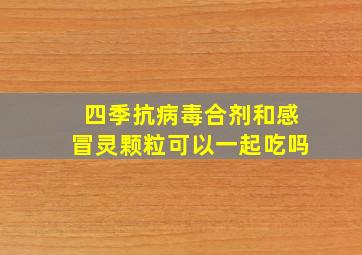 四季抗病毒合剂和感冒灵颗粒可以一起吃吗