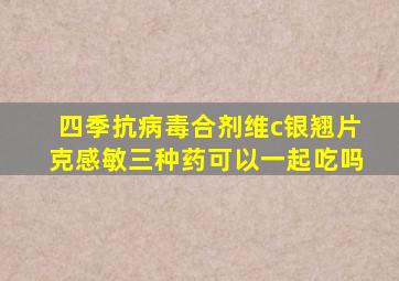 四季抗病毒合剂维c银翘片克感敏三种药可以一起吃吗