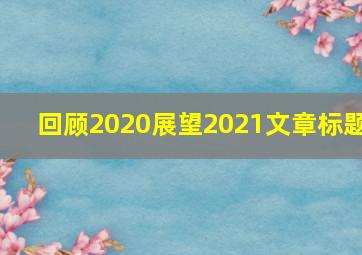 回顾2020展望2021文章标题