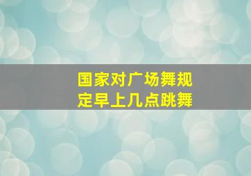 国家对广场舞规定早上几点跳舞