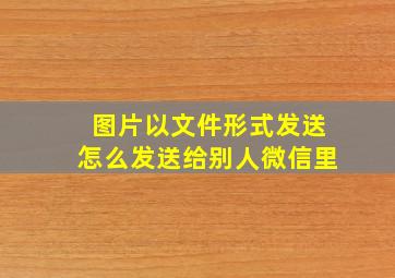 图片以文件形式发送怎么发送给别人微信里