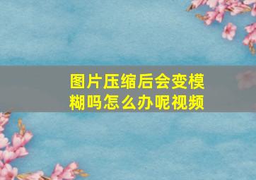 图片压缩后会变模糊吗怎么办呢视频