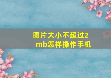 图片大小不超过2mb怎样操作手机