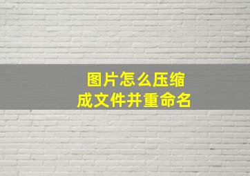 图片怎么压缩成文件并重命名