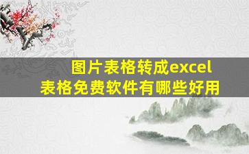 图片表格转成excel表格免费软件有哪些好用