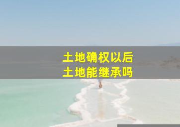 土地确权以后土地能继承吗