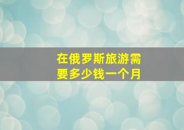 在俄罗斯旅游需要多少钱一个月