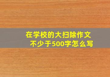 在学校的大扫除作文不少于500字怎么写