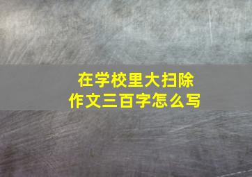 在学校里大扫除作文三百字怎么写