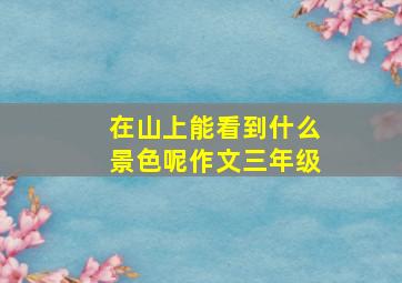 在山上能看到什么景色呢作文三年级