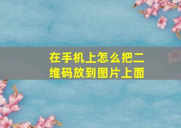 在手机上怎么把二维码放到图片上面