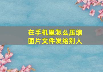 在手机里怎么压缩图片文件发给别人