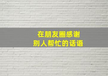 在朋友圈感谢别人帮忙的话语