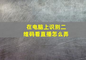 在电脑上识别二维码看直播怎么弄