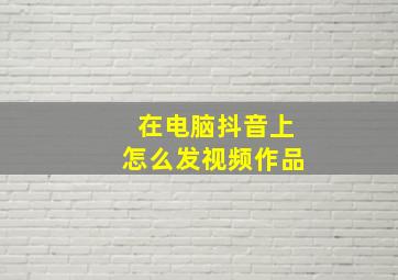 在电脑抖音上怎么发视频作品