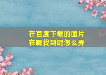 在百度下载的图片在哪找到呢怎么弄