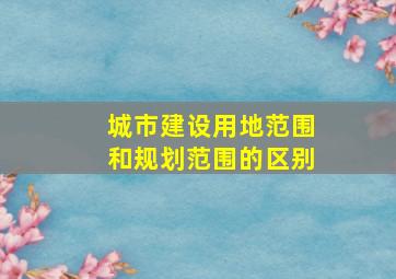 城市建设用地范围和规划范围的区别