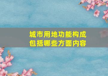 城市用地功能构成包括哪些方面内容