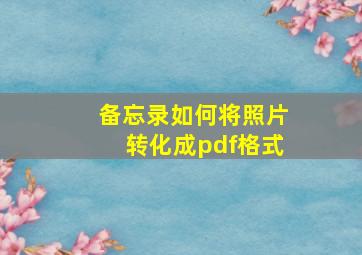 备忘录如何将照片转化成pdf格式