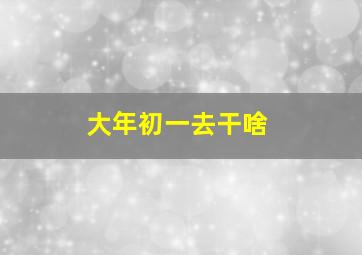 大年初一去干啥