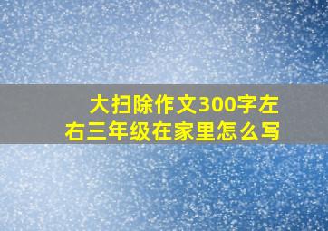 大扫除作文300字左右三年级在家里怎么写