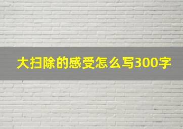 大扫除的感受怎么写300字