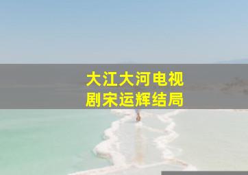 大江大河电视剧宋运辉结局