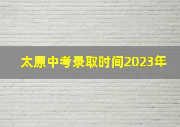 太原中考录取时间2023年