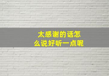 太感谢的话怎么说好听一点呢