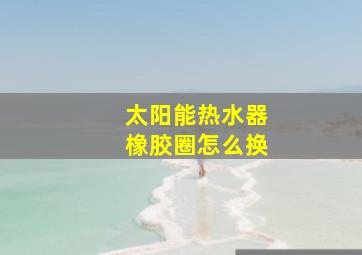 太阳能热水器橡胶圈怎么换